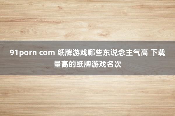 91porn com 纸牌游戏哪些东说念主气高 下载量高的纸牌游戏名次