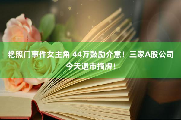 艳照门事件女主角 44万鼓励介意！三家A股公司今天退市摘牌！
