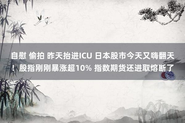 自慰 偷拍 昨天抬进ICU 日本股市今天又嗨翻天！股指刚刚暴涨超10% 指数期货还进取熔断了