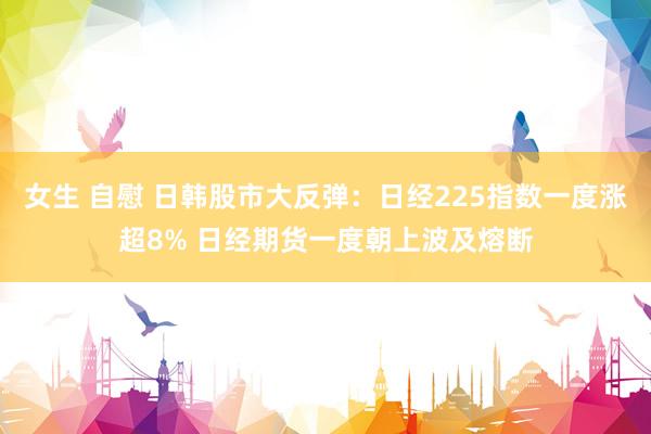 女生 自慰 日韩股市大反弹：日经225指数一度涨超8% 日经期货一度朝上波及熔断