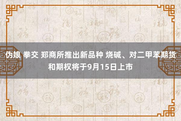 伪娘 拳交 郑商所推出新品种 烧碱、对二甲苯期货和期权将于9月15日上市