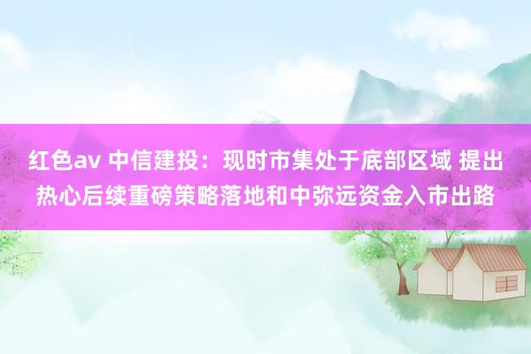 红色av 中信建投：现时市集处于底部区域 提出热心后续重磅策略落地和中弥远资金入市出路