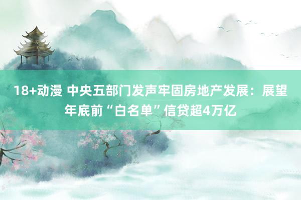 18+动漫 中央五部门发声牢固房地产发展：展望年底前“白名单”信贷超4万亿