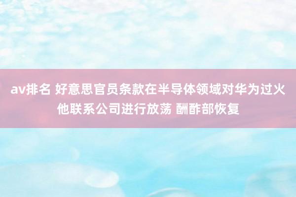 av排名 好意思官员条款在半导体领域对华为过火他联系公司进行放荡 酬酢部恢复