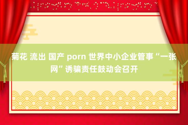 菊花 流出 国产 porn 世界中小企业管事“一张网”诱骗责任鼓动会召开