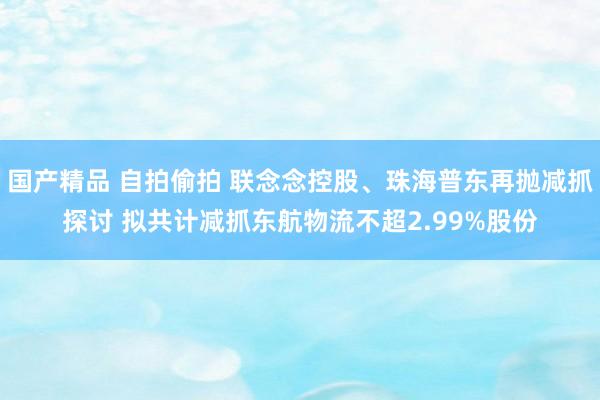 国产精品 自拍偷拍 联念念控股、珠海普东再抛减抓探讨 拟共计减抓东航物流不超2.99%股份
