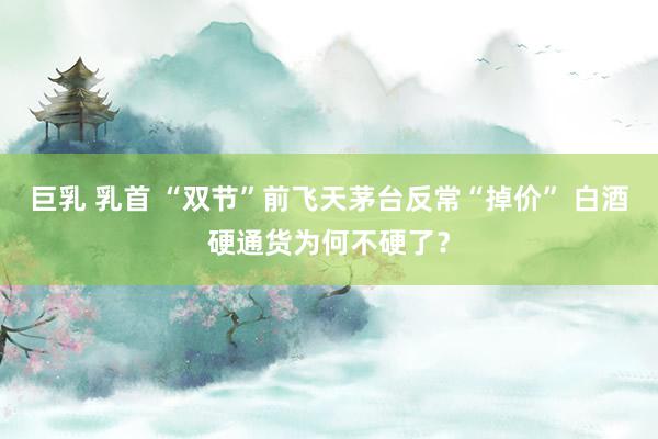 巨乳 乳首 “双节”前飞天茅台反常“掉价” 白酒硬通货为何不硬了？