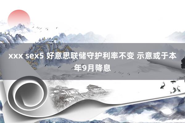 xxx sex5 好意思联储守护利率不变 示意或于本年9月降息