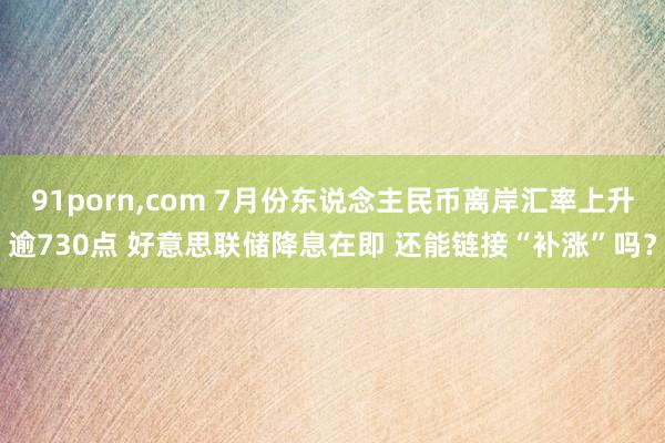 91porn，com 7月份东说念主民币离岸汇率上升逾730点 好意思联储降息在即 还能链接“补涨”吗？