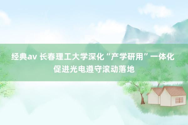 经典av 长春理工大学深化“产学研用”一体化 促进光电遵守滚动落地