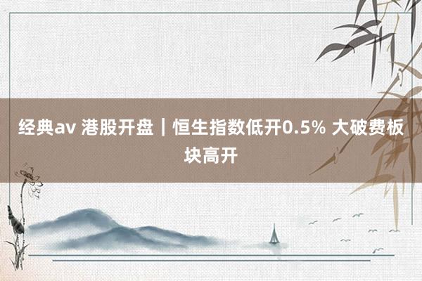 经典av 港股开盘｜恒生指数低开0.5% 大破费板块高开