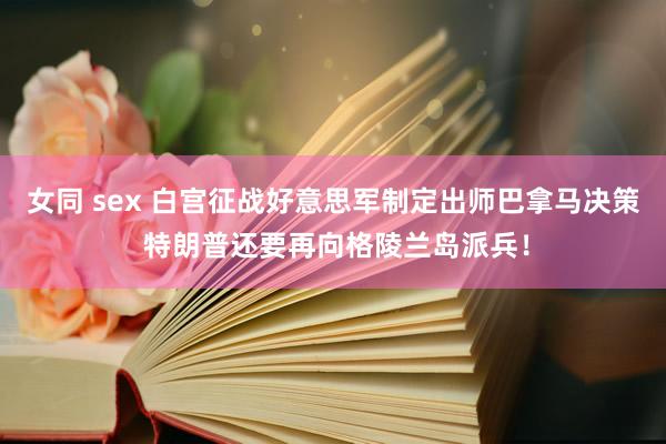 女同 sex 白宫征战好意思军制定出师巴拿马决策 特朗普还要再向格陵兰岛派兵！
