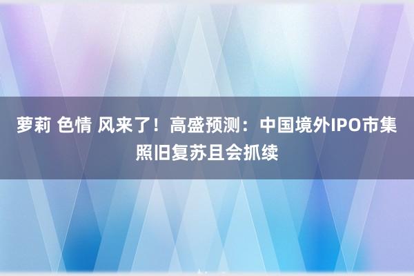 萝莉 色情 风来了！高盛预测：中国境外IPO市集照旧复苏且会抓续