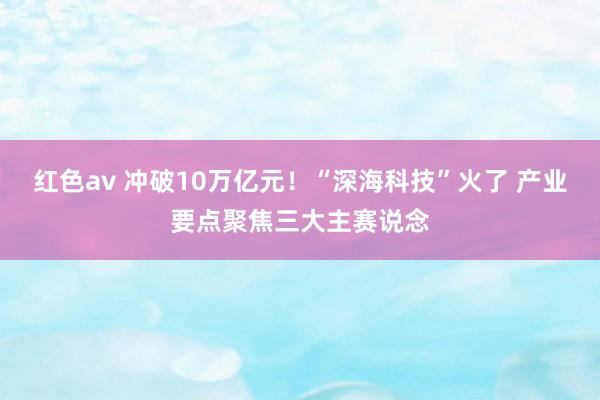 红色av 冲破10万亿元！“深海科技”火了 产业要点聚焦三大主赛说念