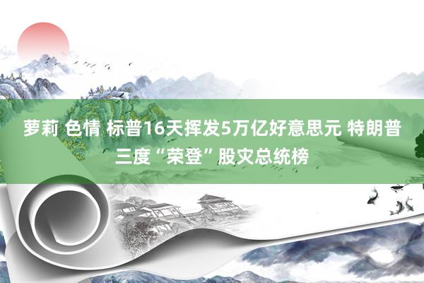 萝莉 色情 标普16天挥发5万亿好意思元 特朗普三度“荣登”股灾总统榜