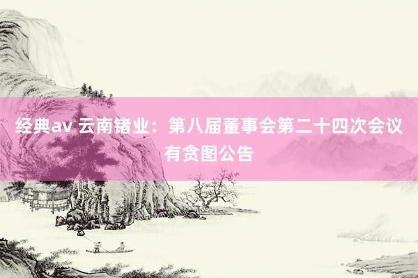 经典av 云南锗业：第八届董事会第二十四次会议有贪图公告