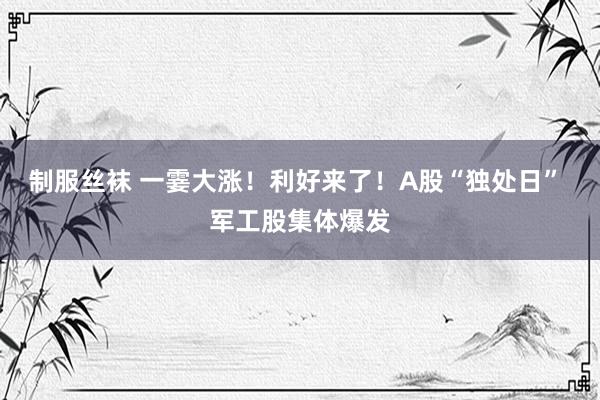 制服丝袜 一霎大涨！利好来了！A股“独处日” 军工股集体爆发