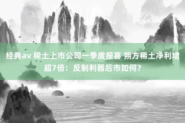 经典av 稀土上市公司一季度报喜 朔方稀土净利增超7倍：反制利器后市如何？