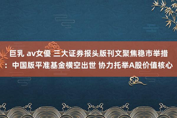 巨乳 av女優 三大证券报头版刊文聚焦稳市举措：中国版平准基金横空出世 协力托举A股价值核心