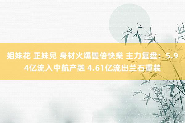 姐妹花 正妹兒 身材火爆雙倍快樂 主力复盘：5.94亿流入中航产融 4.61亿流出兰石重装