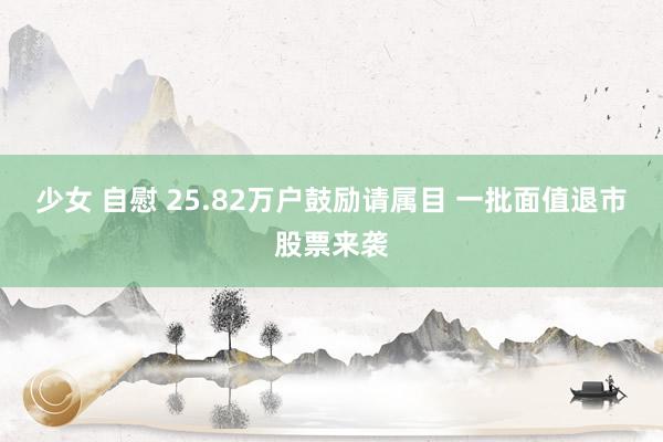 少女 自慰 25.82万户鼓励请属目 一批面值退市股票来袭