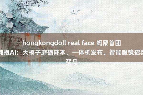 hongkongdoll real face 蚂聚首团全力拥抱AI：大模子磨砺降本、一体机发布、智能眼镜招兵买马