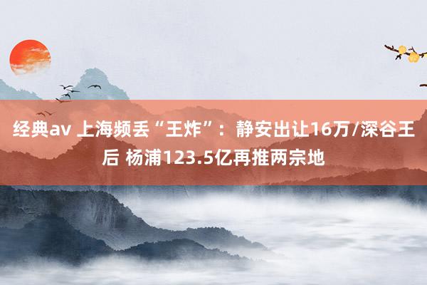 经典av 上海频丢“王炸”：静安出让16万/深谷王后 杨浦123.5亿再推两宗地