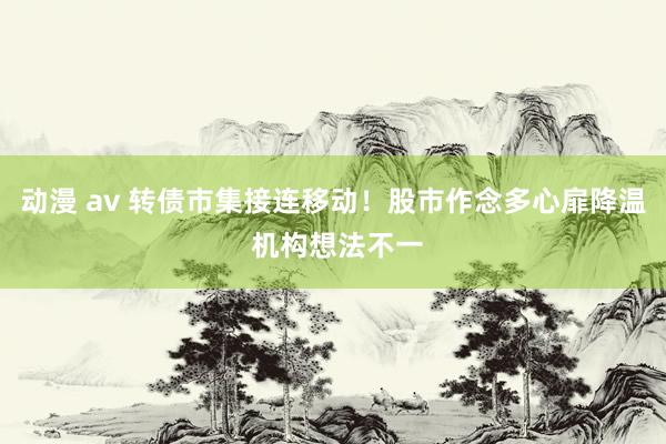 动漫 av 转债市集接连移动！股市作念多心扉降温 机构想法不一